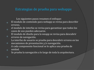Estrategias de prueba para webapps








Los siguientes pasos resumen el enfoque:
El modulo de contenido para webapp se revisa para describir
errores.
el modulo de interfaz se revisa para garantizar que todos los
casos de uso pueden adecuarse.
El modulo de diseño para la weapp se revisa para descubrir
errores de navegación.
La interfaz de usuario se prueba para descubrir errores en los
mecanismos de presentación y/o navegación.
A cada componente funcional se le aplica una prueba de
unidad.
Se prueba la navegación a lo largo de toda la arquitectura.

 
