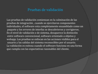 Pruebas de validación
Las pruebas de validación comienzan en la culminación de las
pruebas de integración , cuando se ejercitaron componentes
individuales, el software esta completamente ensamblado como un
paquete y los errores de interfaz se descubrieron y corrigieron.
En el nivel de validación o de sistema, desaparece la distinción
entre software convencional, software orientado a objetos y
webapp. Las pruebas se enfocan en las acciones visibles para el
usuario y las salidas del sistema reconocibles por el usuario.
La validación es exitosa cuando el software funciona en una forma
que cumpla con las expectativas razonables del cliente.

 