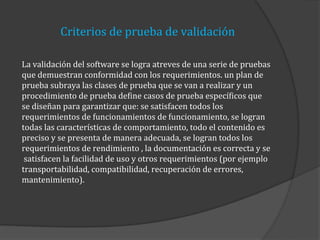 Criterios de prueba de validación
La validación del software se logra atreves de una serie de pruebas
que demuestran conformidad con los requerimientos. un plan de
prueba subraya las clases de prueba que se van a realizar y un
procedimiento de prueba define casos de prueba específicos que
se diseñan para garantizar que: se satisfacen todos los
requerimientos de funcionamientos de funcionamiento, se logran
todas las características de comportamiento, todo el contenido es
preciso y se presenta de manera adecuada, se logran todos los
requerimientos de rendimiento , la documentación es correcta y se
satisfacen la facilidad de uso y otros requerimientos (por ejemplo
transportabilidad, compatibilidad, recuperación de errores,
mantenimiento).

 