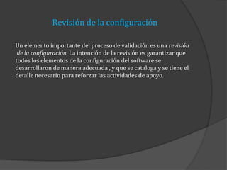 Revisión de la configuración
Un elemento importante del proceso de validación es una revisión
de la configuración. La intención de la revisión es garantizar que
todos los elementos de la configuración del software se
desarrollaron de manera adecuada , y que se cataloga y se tiene el
detalle necesario para reforzar las actividades de apoyo.

 