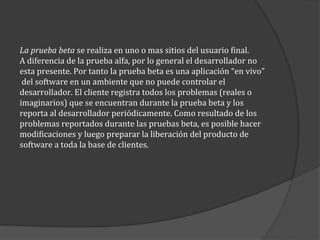 La prueba beta se realiza en uno o mas sitios del usuario final.
A diferencia de la prueba alfa, por lo general el desarrollador no
esta presente. Por tanto la prueba beta es una aplicación “en vivo”
del software en un ambiente que no puede controlar el
desarrollador. El cliente registra todos los problemas (reales o
imaginarios) que se encuentran durante la prueba beta y los
reporta al desarrollador periódicamente. Como resultado de los
problemas reportados durante las pruebas beta, es posible hacer
modificaciones y luego preparar la liberación del producto de
software a toda la base de clientes.

 
