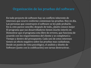 Organización de las pruebas del software
En todo proyecto de software hay un conflicto inherente de
intereses que ocurre conforme comienzan las pruebas. Hoy en día,
Las personas que construyen el software se les pide probarlo.
En si, esto parece sencillo; después de todo, ¿Quién conoce mejor
El programa que sus desarrolladores tienen mucho interés en
Demostrar que el programa esta libre de errores, que funciona de
acuerdo con los requerimientos del cliente y se completará a
Tiempo y dentro del presupuesto. Cada uno de estos intereses
tienen un efecto negativo sobre las pruebas mas cuidadosas.
Desde un punto de vista psicológico, el análisis y diseño de
Software (junto con la codificación) son tareas destructivas .

 