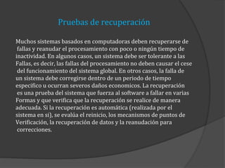 Pruebas de recuperación
Muchos sistemas basados en computadoras deben recuperarse de
fallas y reanudar el procesamiento con poco o ningún tiempo de
inactividad. En algunos casos, un sistema debe ser tolerante a las
Fallas, es decir, las fallas del procesamiento no deben causar el cese
del funcionamiento del sistema global. En otros casos, la falla de
un sistema debe corregirse dentro de un periodo de tiempo
especifico u ocurran severos daños economicos. La recuperación
es una prueba del sistema que fuerza al software a fallar en varias
Formas y que verifica que la recuperación se realice de manera
adecuada. Si la recuperación es automática (realizada por el
sistema en si), se evalúa el reinicio, los mecanismos de puntos de
Verificación, la recuperación de datos y la reanudación para
correcciones.

 