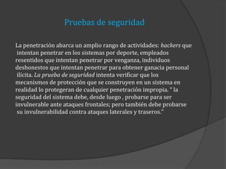 Pruebas de seguridad
La penetración abarca un amplio rango de actividades: hackers que
intentan penetrar en los sistemas por deporte, empleados
resentidos que intentan penetrar por venganza, individuos
deshonestos que intentan penetrar para obtener ganacia personal
ilícita. La prueba de seguridad intenta verificar que los
mecanismos de protección que se construyen en un sistema en
realidad lo protegeran de cualquier penetración impropia. “ la
seguridad del sistema debe, desde luego , probarse para ser
invulnerable ante ataques frontales; pero también debe probarse
su invulnerabilidad contra ataques laterales y traseros.”

 