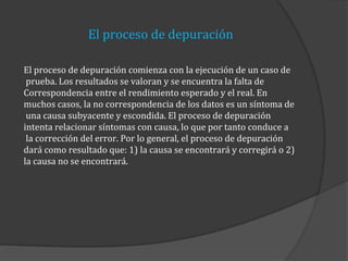 El proceso de depuración
El proceso de depuración comienza con la ejecución de un caso de
prueba. Los resultados se valoran y se encuentra la falta de
Correspondencia entre el rendimiento esperado y el real. En
muchos casos, la no correspondencia de los datos es un síntoma de
una causa subyacente y escondida. El proceso de depuración
intenta relacionar síntomas con causa, lo que por tanto conduce a
la corrección del error. Por lo general, el proceso de depuración
dará como resultado que: 1) la causa se encontrará y corregirá o 2)
la causa no se encontrará.

 