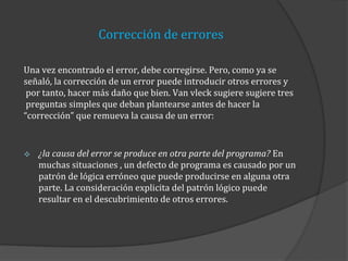 Corrección de errores
Una vez encontrado el error, debe corregirse. Pero, como ya se
señaló, la corrección de un error puede introducir otros errores y
por tanto, hacer más daño que bien. Van vleck sugiere sugiere tres
preguntas simples que deban plantearse antes de hacer la
“corrección” que remueva la causa de un error:



¿la causa del error se produce en otra parte del programa? En
muchas situaciones , un defecto de programa es causado por un
patrón de lógica erróneo que puede producirse en alguna otra
parte. La consideración explicita del patrón lógico puede
resultar en el descubrimiento de otros errores.

 
