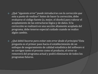 

¿Qué “siguiente error” puede introducirse con la corrección que
esta a punto de realizar? Antes de hacer la corrección, debe
evaluarse el código fuente (o, mejor, el diseño) para valorar el
acoplamiento de las estructuras lógica y de datos. Si la
corrección se realizará en una sección altamente acoplada del
programa, debe tenerse especial cuidado cuando se realice
algún cambio.



¿Qué debió hacerse para evitar este error desde el principio? Esta
pregunta es el primer paso hacia el establecimiento de un
enfoque de aseguramiento de calidad estadística del software si
se corrigen tanto el proceso como el producto, el error se
removerá del programa actual y podrá eliminarse de todos los
programas futuros.

 