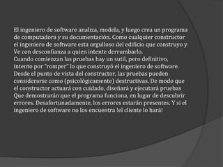 El ingeniero de software analiza, modela, y luego crea un programa
de computadora y su documentación. Como cualquier constructor
el ingeniero de software esta orgulloso del edificio que construyo y
Ve con desconfianza a quien intente derrumbarlo.
Cuando comienzan las pruebas hay un sutil, pero definitivo,
intento por “romper” lo que construyó el ingeniero de software.
Desde el punto de vista del constructor, las pruebas pueden
considerarse como (psicológicamente) destructivas. De modo que
el constructor actuará con cuidado, diseñará y ejecutará pruebas
Que demostrarán que el programa funciona, en lugar de descubrir
errores. Desafortunadamente, los errores estarán presentes. Y si el
ingeniero de software no los encuentra !el cliente lo hará!

 