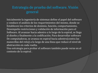 Estrategia de prueba del software. Visión
general
Inicialmente la ingeniería de sistemas define el papel del software
y conduce el análisis de los requerimientos del mismo, donde se
Establecen los criterios de dominio, función, comportamiento,
Desempeño restricciones y validación de información para el
Software. Al avanzar hacia adentro a lo largo de la espiral, se llega
al diseño y finalmente a la codificación. Para desarrollar software
De computadoras, se avanza en espiral hacia adentro(contra las
manecillas del reloj) a lo largo de una línea que reduce el nivel de
abstracción en cada vuelta.
Una estrategia para probar el software también puede verse en el
contexto de la espiral .

 
