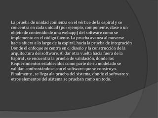 La prueba de unidad comienza en el vértice de la espiral y se
concentra en cada unidad (por ejemplo, componente, clase o un
objeto de contenido de una webapp) del software como se
implemento en el código fuente. La prueba avanza al moverse
hacia afuera a lo largo de la espiral, hacia la prueba de integración
Donde el enfoque se centra en el diseño y la construcción de la
arquitectura del software. Al dar otra vuelta hacia fuera de la
Espiral , se encuentra la prueba de validación, donde los
Requerimientos establecidos como parte de su modelado se
validan confrontándose con el software que se construyo.
Finalmente , se llega ala prueba del sistema, donde el software y
otros elementos del sistema se prueban como un todo.

 