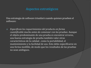 Aspectos estratégicos
Una estrategia de software triunfará cuando quienes prueben el
software:


Especifican los requerimientos del producto en forma
cuantificable mucho antes de comenzar con las pruebas. Aunque
el objeto predominante de una prueba es encontrar errores,
una buena estrategia de prueba también valor otras
características de la calidad , como la portabilidad, el
mantenimiento y la facilidad de uso. Esto debe especificarse en
una forma medible, de modo que los resultados de las pruebas
no sean ambiguos.

 