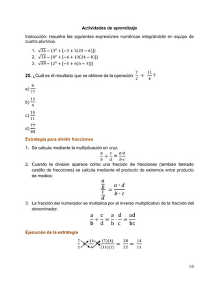10
Actividades de aprendizaje
Instrucción: resuelve las siguientes expresiones numéricas integrándote en equipo de
cuatro alumnos.
1.
2.
3.
25. ¿Cuál es el resultado que se obtiene de la operación ?
a)
b)
c)
d)
Estrategia para dividir fracciones
1. Se calcula mediante la multiplicación en cruz.
=
2. Cuando la división aparece como una fracción de fracciones (también llamado
castillo de fracciones) se calcula mediante el producto de extremos entre producto
de medios:
3. La fracción del numerador se multiplica por el inverso multiplicativo de la fracción del
denominador.
Ejecución de la estrategia
=
 
