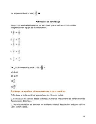 11
La respuesta correcta es c) . ∎
Actividades de aprendizaje
Instrucción: realiza la división de las fracciones que se indican a continuación,
integrándote en equipo de cuatro alumnos.
1.
2.
3.
4.
5.
26. ¿Qué número hay entre -2.36 y ?
a) -2.40
b) -2.09
c)
d)
Estrategia para graficar números reales en la recta numérica
1. Se traza la recta numérica que contiene los números reales.
2. Se localizan los valores dados en la recta numérica. Previamente se transforman las
fracciones en decimales.
3. Por discriminación se eliminan los números enteros fraccionarios mayores que el
valor extremo dado.
 