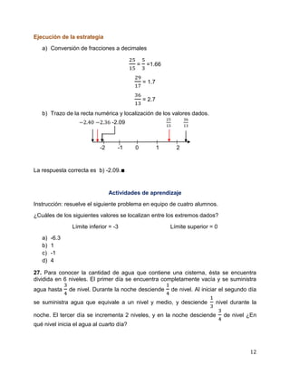12
Ejecución de la estrategia
a) Conversión de fracciones a decimales
= =1.66
= 1.7
= 2.7
b) Trazo de la recta numérica y localización de los valores dados.
-2.09
-2 -1 0 1 2
La respuesta correcta es b) -2.09.∎
Actividades de aprendizaje
Instrucción: resuelve el siguiente problema en equipo de cuatro alumnos.
¿Cuáles de los siguientes valores se localizan entre los extremos dados?
Límite inferior = -3 Límite superior = 0
a) -6.3
b) 1
c) -1
d) 4
27. Para conocer la cantidad de agua que contiene una cisterna, ésta se encuentra
dividida en 6 niveles. El primer día se encuentra completamente vacía y se suministra
agua hasta de nivel. Durante la noche desciende de nivel. Al iniciar el segundo día
se suministra agua que equivale a un nivel y medio, y desciende nivel durante la
noche. El tercer día se incrementa 2 niveles, y en la noche desciende de nivel ¿En
qué nivel inicia el agua al cuarto día?
 