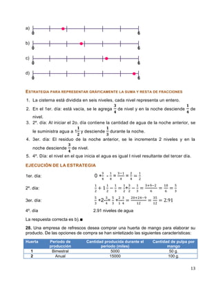 13
a)
0 6
b)
0 6
c)
0 6
d)
0 6
ESTRATEGIA PARA REPRESENTAR GRÁFICAMENTE LA SUMA Y RESTA DE FRACCIONES
1. La cisterna está dividida en seis niveles, cada nivel representa un entero.
2. En el 1er. día: está vacía, se le agrega de nivel y en la noche desciende de
nivel.
3. 2º. día: Al iniciar el 2o. día contiene la cantidad de agua de la noche anterior, se
le suministra agua a 1 y desciende durante la noche.
4. 3er. día: El residuo de la noche anterior, se le incrementa 2 niveles y en la
noche desciende de nivel.
5. 4º. Día: el nivel en el que inicia el agua es igual l nivel resultante del tercer día.
EJECUCIÓN DE LA ESTRATEGIA
1er. día: 0 + - = =
2º. día: +
3er. día: +2- = + -
4º. día 2.91 niveles de agua
La respuesta correcta es b).∎
28. Una empresa de refrescos desea comprar una huerta de mango para elaborar su
producto. De las opciones de compra se han sintetizado las siguientes características:
Huerta Periodo de
producción
Cantidad producida durante el
periodo (miles)
Cantidad de pulpa por
mango
1 Bimestral 5000 50 g.
2 Anual 15000 100 g.
 