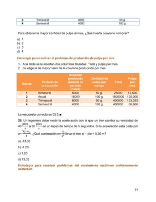 14
3 Trimestral 8000 50 g.
4 Semestral 4000 100 g.
Para obtener la mayor cantidad de pulpa al mes, ¿Qué huerta conviene comprar?
a) 1
b) 2
c) 3
d) 4
Estrategia para resolver el problema de producción de pulpa por mes
1. A la tabla se le insertan dos columnas tituladas: Total y pulpa por mes.
2. Se elige la de mayor valor de la columna producción por mes.
Huerta
Periodo de
producción
Cantidad
producida
durante el
periodo
(miles)
Cantidad de
pulpa por
mango
Total
Pulpa
por
mes
1 Bimestral 5000 50 g. 25000 12,500
2 Anual 15000 100 g. 1500000 125,000
3 Trimestral 8000 50 g. 400000 133,333
4 Semestral 4000 100 g. 400000 66,666
La respuesta correcta es C) 3.∎
29. Un ingeniero debe medir la aceleración con la que un tren cambia su velocidad de
40 a 60 en un lapso de tiempo de 5 segundos. Si la aceleración está dada por
a= , ¿Qué aceleración en lleva el tren si 1 pie = 0.30 m?
a) -13.33
b) -1.20
c) 1.20
d) 13.33
Estrategia para resolver problemas del movimiento rectilíneo uniformemente
acelerado
 