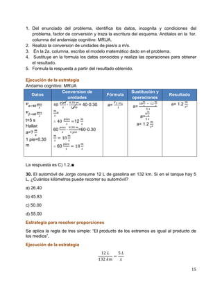 15
1. Del enunciado del problema, identifica los datos, incognita y condiciones del
problema, factor de conversión y traza la escritura del esquema. Anótalos en la 1er.
columna del andamiaje cognitivo: MRUA.
2. Realiza la conversion de unidades de pies/s a m/s.
3. En la 2a. columna, escribe el modelo matemático dado en el problema.
4. Sustituye en la formula los datos conocidos y realiza las operaciones para obtener
el resultado.
5. Formula la respuesta a partir del resultado obtenido.
Ejecución de la estrategia
Andamio cognitivo: MRUA
Datos
Conversion de
unidades
Fórmula
Sustitución y
operaciones
Resultado
t=5 s
Hallar:
a=?
1 pie=0.30
m
= 40·0.30
=
12
60 =60·0.30
60
a= a=
a=
a= 1.2
a= 1.2
La respuesta es C) 1.2.∎
30. El automóvil de Jorge consume 12 L de gasolina en 132 km. Si en el tanque hay 5
L, ¿Cuántos kilómetros puede recorrer su automóvil?
a) 26.40
b) 45.83
c) 50.00
d) 55.00
Estrategia para resolver proporciones
Se aplica la regla de tres simple: “El producto de los extremos es igual al producto de
los medios”.
Ejecución de la estrategia
 