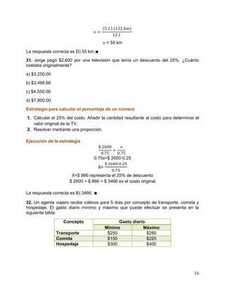 16
= 55 km
La respuesta correcta es D) 55 km.∎
31. Jorge pagó $2,600 por una televisión que tenía un descuento del 25%. ¿Cuánto
costaba originalmente?
a) $3,250.00
b) $3,466.66
c) $4,550.00
d) $7,800.00
Estrategia para calcular el porcentaje de un número
1. Calcular el 25% del costo. Añadir la cantidad resultante al costo para determinar el
valor original de la TV.
2. Resolver mediante una proporción.
Ejecución de la estrategia
0.75x=$ 2600·0.25
X=
X=$ 866 representa el 25% de descuento
$ 2600 + $ 866 = $ 3466 es el costo original
La respuesta correcta es B) 3466. ∎
32. Un agente viajero recibe viáticos para 5 días por concepto de transporte, comida y
hospedaje. El gasto diario mínimo y máximo que puede efectuar se presenta en la
siguiente tabla:
Concepto Gasto diario
Mínimo Máximo
Transporte $250 $280
Comida $150 $220
Hospedaje $300 $400
 