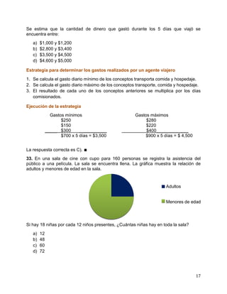 17
Se estima que la cantidad de dinero que gastó durante los 5 días que viajó se
encuentra entre:
a) $1,000 y $1,200
b) $2,800 y $3,400
c) $3,500 y $4,500
d) $4,600 y $5,000
Estrategia para determinar los gastos realizados por un agente viajero
1. Se calcula el gasto diario mínimo de los conceptos transporta comida y hospedaje.
2. Se calcula el gasto diario máximo de los conceptos transporte, comida y hospedaje.
3. El resultado de cada uno de los conceptos anteriores se multiplica por los días
comisionados.
Ejecución de la estrategia
Gastos mínimos Gastos máximos
$250 $280
$150 $220
_____ $300 ___________ $400_____________
$700 x 5 días = $3,500 $900 x 5 días = $ 4,500
La respuesta correcta es C). ∎
33. En una sala de cine con cupo para 160 personas se registra la asistencia del
público a una película. La sala se encuentra llena. La gráfica muestra la relación de
adultos y menores de edad en la sala.
Adultos
Menores de edad
Si hay 18 niñas por cada 12 niños presentes, ¿Cuántas niñas hay en toda la sala?
a) 12
b) 48
c) 60
d) 72
 