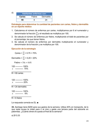 19
d)
Estrategia para determinar la cantidad de pacientes con caries, fiebre y dermatitis
en un reporte médico
1. Calculamos el número de enfermos por caries, multiplicamos por 6 el numerador y
denominador la fracción y el resultado se multiplica por 100.
2. Se calcula el número de enfermos por fiebre, multiplicando el total de pacientes por
el porcentaje, los que tienen fiebre.
3. Se calcula el número de enfermos por dermatitis multiplicando el numerador y
denominador de la fracción y se multiplica por 100.
Ejecución de la estrategia
Caries = = 0.75 = 75%
Dermatitis = = 0.20 = 20%
Fiebre
120 ----------- 100%
------------ 75%
__________________
R = 90 caries
120 ----------- 100%
------------ 20%
__________________
R = 24 dermatitis
120 ----------- 100%
------------ 6%
__________________
R = 6 fiebre
La respuesta correcta es D). ∎
35. Santiago tiene $200 para sus gastos de la semana. Utiliza 40% en transporte, de lo
que resta ocupa la mitad para ir al cine y gasta una tercera parte del sobrante en
palomitas. ¿Cuánto dinero le queda al final de la semana?
a) $13.33
Habitantes enfermos con:
Caries Fiebre Dermatitis
90 6 24
 
