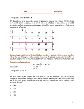 21
Total 19 adornos
La respuesta correcta es D). ∎
37. Un autobús cuya capacidad es de 30 pasajeros recurre una ruta de 100 km. Inicia
su recorrido con 7 personas, en el km 10 suben la mitad de su capacidad, en el km 25
se queda con de pasajeros que traía y en el km 75el camión queda lleno. ¿Cuántos se
subieron en el km 75?
a)
0 5 10 15 20 25 30
b)
0 5 10 15 20 25 30
c)
0 5 10 15 20 25 30
d)
0 5 10 15 20 25 30
Estrategia para determinar la cantidad de pasajeros que se subieron a un autobús
Interpretar los datos propuestos, añadir el número de pasajeros; calcular la media y el
resultado se propone como una ecuación con una incógnita y encontrar el valor de ésta.
Ejecución de la estrategia
7 + 15 = = 11 + = 30
Resolución = 30 – 11
= 19
La respuesta es B). ∎
38. Tres ferrocarriles pasan por una estación de vía múltiple con los siguientes
intervalos: uno cada 6 minutos, otro cada 9 minutos y el tercero cada 15 minutos. Si a
las 16:00 horas pasan simultáneamente, ¿A qué hora pasarán de nuevo los tres trenes
al mismo tiempo?
a) 16:45
b) 17:00
c) 17:15
d) 17:30
 