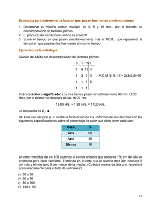 22
Estrategia para determinar la hora en que pasan tres trenes al mismo tiempo
1. Determinar el mínimo común múltiplo de 6, 9 y 15 min., por el método de
descomposición de factores primos.
2. El producto de los factores primos es el MCM.
3. Sume el tiempo en que pasan simultáneamente más el MCM, que representa el
tiempo en que pasarán los tres trenes al mismo tiempo.
Ejecución de la estrategia
Cálculo del MCM por descomposición de factores primos:
6 9 15 2
3 9 15 3
1 3 5 3 M.C.M (6, 9, 15)= 2x3x3x5=90
1 1 5 5
1 1 1
Interpretación o significado: Los tres trenes pasan simultáneamente 90 min. (1:30
Hrs), por la misma vía después de las 16:00 Hrs.
16:00 Hrs. + 1:30 Hrs. = 17:30 Hrs.
La respuesta es D). ∎
39. Una escuela pide a un sastre la fabricación de los uniformes de sus alumnos con las
siguientes especificaciones sobre el porcentaje de color que debe tener cada uno:
Color %
Gris 60
Azul 30
Blanco 10
Al tomar medidas de los 100 alumnos el sastre observa que necesita 150 cm de tela en
promedio para cada uniforme. Tomando en cuenta que el alumno más alto necesita 5
cm más y el más bajo 5 cm menos de la media, ¿Cuántos metros de tela gris necesitará
aproximadamente para el total de uniformes?
a) 30 a 50
b) 50 a 70
c) 80 a 100
d) 140 a 150
 