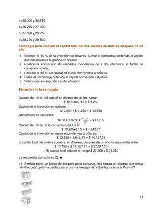 24
a) 25,000 y 25,750
b) 26,250 y 27,000
c) 27,500 y 28,250
d) 28,750 y 29,500
Estrategia para calcular el capital total de dos cuentas en dólares después de un
año
1. Obtener el 10 % de la inversión en dólares. Sumar el porcentaje obtenido al capital
que nos muestra la gráfica en dólares.
2. Realice la conversión de unidades monetarias de € a$, utilizando el factor de
conversión dada.
3. Calcular el 15 % del capital en euros convertidos a dólares.
4. Sume el porcentaje obtenido al capital convertido a dólares.
5. Seleccione el rango del capital obtenido.
Ejecución de la estrategia
Cálculo del 10 % del capital en dólares de la 1ra. barra:
$ 12,500x0.10 = $ 1,250
Capital de la inversión en dólares:
$12,500 + $ 1,250 = $ 13,750
Conversión de unidades:
9750 € = 9750 €·
Cálculo del 15 % de la conversión de € a $:
$ 12,285x0.15 = $ 1,842.75
Capital de la inversión en euros equivalentes a dólares:
$ 12,285 + 1,842.75 = $ 14,127.75
el capital total de ambas cuentas, en dólares, después de un año se encuentra entre:
$ 13,750 + $ 14,127.75 = $ 27,877.75
El capital total esta en el rango $ 27,500 y $ 28,250
La respuesta correcta es C). ∎
41. Patricia tiene un juego de bloques para construir, ella busca un bloque que tenga
cilindro, cubo, prisma pentagonal y prisma hexagonal. ¿Qué figura busca Patricia?
 
