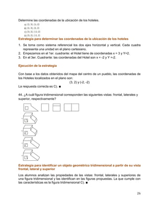 26
Determine las coordenadas de la ubicación de los hoteles.
Estrategia para determinar las coordenadas de la ubicación de los hoteles
1. Se toma como sistema referencial los dos ejes horizontal y vertical. Cada cuadra
representa una unidad en el plano cartesiano.
2. Empezamos en el 1er. cuadrante: el Hotel tiene de coordenadas x = 3 y Y=2.
3. En el 3er. Cuadrante: las coordenadas del Hotel son x = -2 y Y =-2.
Ejecución de la estrategia
Con base a los datos obtenidos del mapa del centro de un pueblo, las coordenadas de
los Hoteles localizados en el plano son:
(3, 2) y (-2, -2)
La respuesta correcta es C). ∎
44. ¿A cuál figura tridimensional corresponden las siguientes vistas: frontal, laterales y
superior, respectivamente?
Estrategia para identificar un objeto geométrico tridimensional a partir de su vista
frontal, lateral y superior
Los alumnos analizan las propiedades de las vistas: frontal, laterales y superiores de
una figura tridimensional y las identifican en las figuras propuestas. La que cumple con
las características es la figura tridimensional C). ∎
 