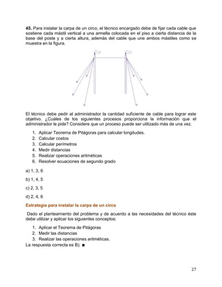 27
45. Para instalar la carpa de un circo, el técnico encargado debe de fijar cada cable que
sostiene cada mástil vertical a una armella colocada en el piso a cierta distancia de la
base del poste y a cierta altura, además del cable que une ambos mástiles como se
muestra en la figura.
El técnico debe pedir al administrador la cantidad suficiente de cable para lograr este
objetivo. ¿Cuáles de los siguientes procesos proporciona la información que el
administrador le pide? Considere que un proceso puede ser utilizado más de una vez.
1. Aplicar Teorema de Pitágoras para calcular longitudes.
2. Calcular costos
3. Calcular perímetros
4. Medir distancias
5. Realizar operaciones aritméticas
6. Resolver ecuaciones de segundo grado
a) 1, 3, 6
b) 1, 4, 5
c) 2, 3, 5
d) 2, 4, 6
Estrategia para instalar la carpa de un circo
Dado el planteamiento del problema y de acuerdo a las necesidades del técnico éste
debe utilizar y aplicar los siguientes conceptos:
1. Aplicar el Teorema de Pitágoras
2. Medir las distancias
3. Realizar las operaciones aritméticas.
La respuesta correcta es B). ∎
 