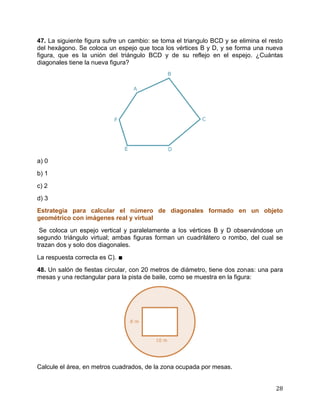 28
47. La siguiente figura sufre un cambio: se toma el triangulo BCD y se elimina el resto
del hexágono. Se coloca un espejo que toca los vértices B y D, y se forma una nueva
figura, que es la unión del triángulo BCD y de su reflejo en el espejo. ¿Cuántas
diagonales tiene la nueva figura?
a) 0
b) 1
c) 2
d) 3
Estrategia para calcular el número de diagonales formado en un objeto
geométrico con imágenes real y virtual
Se coloca un espejo vertical y paralelamente a los vértices B y D observándose un
segundo triángulo virtual; ambas figuras forman un cuadrilátero o rombo, del cual se
trazan dos y solo dos diagonales.
La respuesta correcta es C). ∎
48. Un salón de fiestas circular, con 20 metros de diámetro, tiene dos zonas: una para
mesas y una rectangular para la pista de baile, como se muestra en la figura:
Calcule el área, en metros cuadrados, de la zona ocupada por mesas.
 