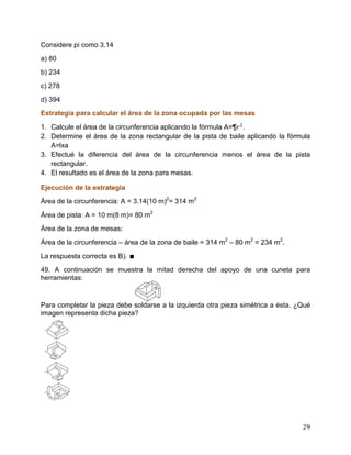29
Considere pi como 3.14
a) 80
b) 234
c) 278
d) 394
Estrategia para calcular el área de la zona ocupada por las mesas
1. Calcule el área de la circunferencia aplicando la fórmula A=¶ .
2. Determine el área de la zona rectangular de la pista de baile aplicando la fórmula
A=lxa
3. Efectué la diferencia del área de la circunferencia menos el área de la pista
rectangular.
4. El resultado es el área de la zona para mesas.
Ejecución de la estrategia
Área de la circunferencia: A = 3.14(10 m)2
= 314 m2
Área de pista: A = 10 m(8 m)= 80 m2
Área de la zona de mesas:
Área de la circunferencia – área de la zona de baile = 314 m2
– 80 m2
= 234 m2
.
La respuesta correcta es B). ∎
49. A continuación se muestra la mitad derecha del apoyo de una cuneta para
herramientas:
Para completar la pieza debe soldarse a la izquierda otra pieza simétrica a ésta. ¿Qué
imagen representa dicha pieza?
 