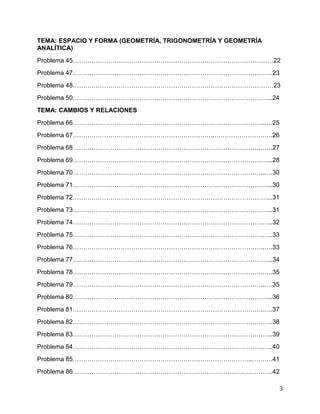3
TEMA: ESPACIO Y FORMA (GEOMETRÍA, TRIGONOMETRÍA Y GEOMETRÍA
ANALÍTICA)
Problema 45……………………………………………………………………………………22
Problema 47……………………………………………………………………………...……23
Problema 48……………………………………………………………………………………23
Problema 50…………………………………………………………………………………...24
TEMA: CAMBIOS Y RELACIONES
Problema 66………………………………………………………………………………...…25
Problema 67…………………………………………………………..……………………….26
Problema 68……………………………………………………………………………..…….27
Problema 69…………………………………………………………………………………...28
Problema 70………………………………………………………………………………...…30
Problema 71…………………………………………………………………………………...30
Problema 72…………………………………………………………………………………...31
Problema 73…………………………………………………………………………………...31
Problema 74……………………………………………………………………………….…..32
Problema 75……………………………………………………………………………….…..33
Problema 76………………………………………………………………………………..….33
Problema 77…………………………………………………………………………………...34
Problema 78………………………………………………………………………………..….35
Problema 79………………………………………………………………………………...…35
Problema 80…………………………………………………………………………………...36
Problema 81……………………………………………………………………………….…..37
Problema 82…………………………………………………………………………….……..38
Problema 83…………………………………………………………………………….……..39
Problema 84……………………………………………………………………………….…..40
Problema 85…………………………………………………………………………..……….41
Problema 86………………………………………………………………………….………..42
 