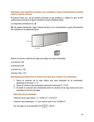 30
Estrategia para identificar la figura que complete la figura tridimensional cortada
sobre su eje de simetría
El alumno hará uso de la simetría trazando el eje simétrico y realice un giro de 90°
vertical para encontrar la figura simétrica virtual complementaria.
La respuesta correcta es C). ∎
50. Se desea transportar cajas cúbicas de 80 cm en contenedores cuyas dimensiones
se muestran en la siguiente figura.
Estime el número máximo de cajas que caben en cada contenedor.
a) Entre 40 y 62
b) Entre 63 y 85
c) Entre110 y 132
d) Entre 150 y 172
Estrategia para determinar el número de cajas que contiene un contenedor
1. Sacar el volumen de la caja cúbica que será colocada en el contenedor,
aplicando la fórmula V = a3
.
2. Sacar el volumen del contenedor aplicando la fórmula V = l*a*h.
3. Al dividir el volumen del contenedor entre el volumen de la caja cúbica da como
resultado el número de cajas.
Ejecución de la estrategia
Volumen de la caja cúbica: V = (0.80 m)3
= 0.512 m3
Volumen del contenedor: V = (2.4 m)(5.9 m)(2.4 m)= 33.984 m3
No. de cajas en el contenedor: N= = 66.37
 