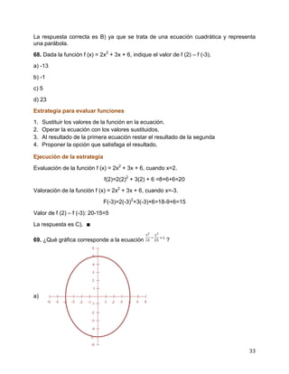 33
La respuesta correcta es B) ya que se trata de una ecuación cuadrática y representa
una parábola.
68. Dada la función f (x) = 2x2
+ 3x + 6, indique el valor de f (2) – f (-3).
a) -13
b) -1
c) 5
d) 23
Estrategia para evaluar funciones
1. Sustituir los valores de la función en la ecuación.
2. Operar la ecuación con los valores sustituidos.
3. Al resultado de la primera ecuación restar el resultado de la segunda
4. Proponer la opción que satisfaga el resultado.
Ejecución de la estrategia
Evaluación de la función f (x) = 2x2
+ 3x + 6, cuando x=2.
f(2)=2(2)2
+ 3(2) + 6 =8+6+6=20
Valoración de la función f (x) = 2x2
+ 3x + 6, cuando x=-3.
F(-3)=2(-3)2
+3(-3)+6=18-9+6=15
Valor de f (2) – f (-3): 20-15=5
La respuesta es C). ∎
69. ¿Qué gráfica corresponde a la ecuación ?
a)
 
