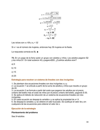 38
x =
x = =
x =
x1 = =
x1 = 39
X2 = =
x2 = -32
Las raíces son x1=39 y x2 = 32
Si x = es el número de mujeres, entonces hay 39 mujeres en la fiesta.
La respuesta correcta es B). ∎
75. En un juego de la feria subió un grupo con adultos y niños. Los adultos pagaron $2
y los niños $1. En total subieron 40 y pagaron$55. ¿Cuántos adultos eran?
a) 5
b) 10
c) 15
d) 25
Estrategia para resolver un sistema de lineales con dos incógnitas
1. Se plantean dos ecuaciones lineales con dos incógnitas x y y.
2. La ecuación 1 se articula a partir de la suma de adultos y niños que resulta un grupo
de 40.
3. La ecuación 2 se formula a partir del costo que pagaron los adultos por el precio
unitario del boleto más el costo de niños por el precio unitario del boleto, pagando $ 55.
4. Se aplica el método de reducción de un sistema de ecuaciones lineales con dos
incógnitas.
5. En cada ecuación se despeja la variable x y se aplica la propiedad de x= X.
6. Se despeja la variable y y se obtiene el valor buscado. Se sustituye el valor de y en
cualquiera de las ecuaciones para obtener el valor de x.
Ejecución de la estrategia
Planteamiento del problema
Sea X=adultos
 