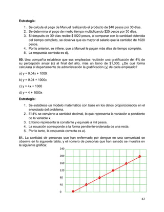 42
Estrategia:
1. Se calcula el pago de Manuel realizando el producto de $40 pesos por 30 días.
2. Se determina el pago de medio tiempo multiplicando $25 pesos por 30 días.
3. Si después de 30 días recibe $1020 pesos, al comparar con la cantidad obtenida
del tiempo completo, se observa que es mayor el salario que la cantidad de 1020
pesos.
4. Por lo anterior, se infiere, que a Manuel le pagan más días de tiempo completo.
5. La respuesta correcta es d).
80. Una compañía establece que sus empleados recibirán una gratificación del 4% de
su percepción anual (x) al final del año, más un bono de $1,000. ¿De qué forma
calculará el departamento de administración la gratificación (y) de cada empleado?
a) y = 0.04x + 1000
b) y = 0.04 + 1000x
c) y = 4x + 1000
d) y = 4 + 1000x
Estrategia:
1. Se establece un modelo matemático con base en los datos proporcionados en el
enunciado del problema.
2. El 4% se convierte a cantidad decimal, lo que representa la variación o pendiente
de la variable x.
3. El bono representa la constante y equivale a mil pesos.
4. La ecuación corresponde a la forma pendiente-ordenada de una recta.
5. Por lo tanto, la respuesta correcta es a).
81. La cantidad de personas que han enfermado por dengue en una comunidad se
observa en la siguiente tabla, y el número de personas que han sanado se muestra en
la siguiente gráfica:
240
200
160
120
80
40
0
 