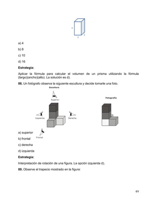 49
a) 4
b) 8
c) 10
d) 16
Estrategia:
Aplicar la fórmula para calcular el volumen de un prisma utilizando la fórmula
(largo)(ancho)(alto). La solución es d).
88. Un fotógrafo observa la siguiente escultura y decide tomarle una foto.
a) superior
b) frontal
c) derecha
d) izquierda
Estrategia:
Interpretación de rotación de una figura. La opción izquierda d).
89. Observe el trapecio mostrado en la figura:
 