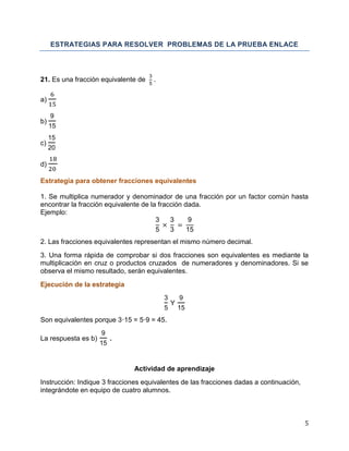 5
ESTRATEGIAS PARA RESOLVER PROBLEMAS DE LA PRUEBA ENLACE
21. Es una fracción equivalente de
3
5
.
a)
b)
9
15
c)
15
20
d)
Estrategia para obtener fracciones equivalentes
1. Se multiplica numerador y denominador de una fracción por un factor común hasta
encontrar la fracción equivalente de la fracción dada.
Ejemplo:
3
5
3
3
9
15
2. Las fracciones equivalentes representan el mismo número decimal.
3. Una forma rápida de comprobar si dos fracciones son equivalentes es mediante la
multiplicación en cruz o productos cruzados de numeradores y denominadores. Si se
observa el mismo resultado, serán equivalentes.
Ejecución de la estrategia
3
5
Y
9
15
Son equivalentes porque 3·15 = 5·9 = 45.
La respuesta es b)
9
15
.
Actividad de aprendizaje
Instrucción: Indique 3 fracciones equivalentes de las fracciones dadas a continuación,
integrándote en equipo de cuatro alumnos.
 