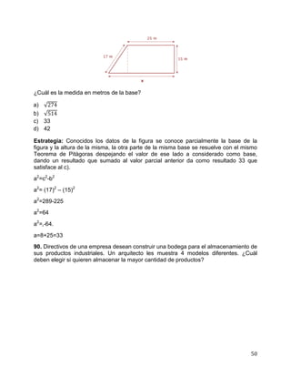 50
¿Cuál es la medida en metros de la base?
a)
b)
c) 33
d) 42
Estrategia: Conocidos los datos de la figura se conoce parcialmente la base de la
figura y la altura de la misma, la otra parte de la misma base se resuelve con el mismo
Teorema de Pitágoras despejando el valor de ese lado a considerado como base,
dando un resultado que sumado al valor parcial anterior da como resultado 33 que
satisface al c).
a2
=c2
-b2
a2
= (17)2
– (15)2
a2
=289-225
a2
=64
a2
= -64.
a=8+25=33
90. Directivos de una empresa desean construir una bodega para el almacenamiento de
sus productos industriales. Un arquitecto les muestra 4 modelos diferentes. ¿Cuál
deben elegir si quieren almacenar la mayor cantidad de productos?
 