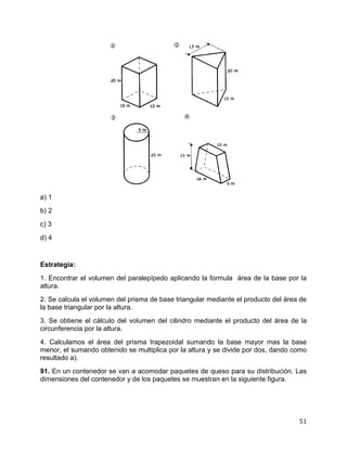 51
a) 1
b) 2
c) 3
d) 4
Estrategia:
1. Encontrar el volumen del paralepípedo aplicando la formula área de la base por la
altura.
2. Se calcula el volumen del prisma de base triangular mediante el producto del área de
la base triangular por la altura.
3. Se obtiene el cálculo del volumen del cilindro mediante el producto del área de la
circunferencia por la altura.
4. Calculamos el área del prisma trapezoidal sumando la base mayor mas la base
menor, el sumando obtenido se multiplica por la altura y se divide por dos, dando como
resultado a).
91. En un contenedor se van a acomodar paquetes de queso para su distribución. Las
dimensiones del contenedor y de los paquetes se muestran en la siguiente figura.
 