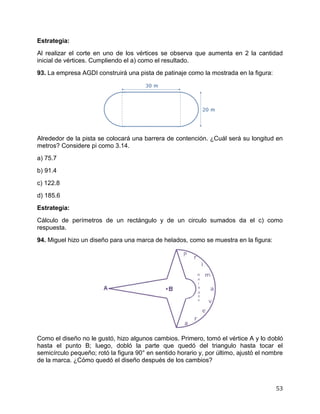 53
Estrategia:
Al realizar el corte en uno de los vértices se observa que aumenta en 2 la cantidad
inicial de vértices. Cumpliendo el a) como el resultado.
93. La empresa AGDI construirá una pista de patinaje como la mostrada en la figura:
Alrededor de la pista se colocará una barrera de contención. ¿Cuál será su longitud en
metros? Considere pi como 3.14.
a) 75.7
b) 91.4
c) 122.8
d) 185.6
Estrategia:
Cálculo de perímetros de un rectángulo y de un circulo sumados da el c) como
respuesta.
94. Miguel hizo un diseño para una marca de helados, como se muestra en la figura:
Como el diseño no le gustó, hizo algunos cambios. Primero, tomó el vértice A y lo dobló
hasta el punto B; luego, dobló la parte que quedó del triangulo hasta tocar el
semicírculo pequeño; rotó la figura 90° en sentido horario y, por último, ajustó el nombre
de la marca. ¿Cómo quedó el diseño después de los cambios?
 