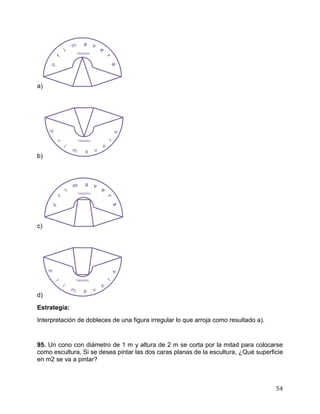 54
a)
b)
c)
d)
Estrategia:
Interpretación de dobleces de una figura irregular lo que arroja como resultado a).
95. Un cono con diámetro de 1 m y altura de 2 m se corta por la mitad para colocarse
como escultura, Si se desea pintar las dos caras planas de la escultura, ¿Qué superficie
en m2 se va a pintar?
 
