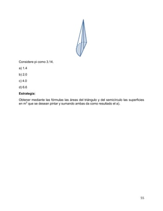 55
Considere pi como 3.14.
a) 1.4
b) 2.0
c) 4.0
d) 6.6
Estrategia:
Obtener mediante las fórmulas las áreas del triángulo y del semicírculo las superficies
en m2
que se desean pintar y sumando ambas da como resultado el a).
 