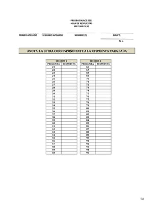 58
PRUEBA ENLACE 2011
HOJA DE RESPUESTAS
MATEMÁTICAS
PRIMER APELLIDO SEGUNDO APELLIDO NOMBRE (S) GRUPO
N. L.
SECCION 2 SECCION 4
PREGUNTA RESPUESTA PREGUNTA RESPUESTA
21 66
22 67
23 68
24 69
25 70
26 71
27 72
28 73
29 74
30 75
31 76
32 77
33 78
34 79
35 80
36 81
37 82
38 83
39 84
40 85
41 86
42 87
43 88
44 89
45 90
46 91
47 92
48 93
49 94
50 95
ANOTA LA LETRA CORRESPONDIENTE A LA RESPUESTA PARA CADA
PREGUNTA
 