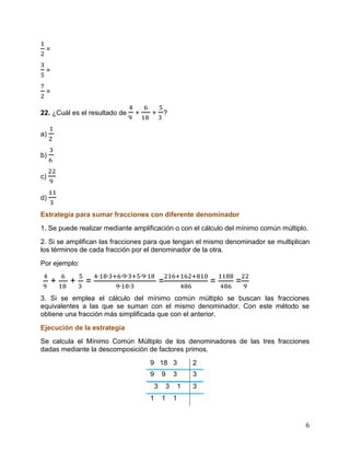 6
=
=
=
22. ¿Cuál es el resultado de + + ?
a)
b)
c)
d)
Estrategia para sumar fracciones con diferente denominador
1. Se puede realizar mediante amplificación o con el cálculo del mínimo común múltiplo.
2. Si se amplifican las fracciones para que tengan el mismo denominador se multiplican
los términos de cada fracción por el denominador de la otra.
Por ejemplo:
+ + = = = =
3. Si se emplea el cálculo del mínimo común múltiplo se buscan las fracciones
equivalentes a las que se suman con el mismo denominador. Con este método se
obtiene una fracción más simplificada que con el anterior.
Ejecución de la estrategia
Se calcula el Mínimo Común Múltiplo de los denominadores de las tres fracciones
dadas mediante la descomposición de factores primos.
9 18 3 2
9 9 3 3
3 3 1 3
1 1 1
 
