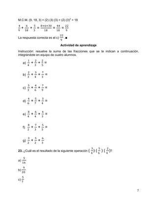 7
M.C.M. (9, 18, 3) = (2) (3) (3) = (2) (3)2
= 18
+ + = = =
La respuesta correcta es el c) .∎
Actividad de aprendizaje
Instrucción: resuelve la suma de las fracciones que se te indican a continuación,
integrándote en equipo de cuatro alumnos.
a) + + =
b) + + =
c) + + =
d) + + =
e) + + =
f) + + =
g) + +
23. ¿Cuál es el resultado de la siguiente operación ( ) ( ) ( )?
a)
b)
c)
 