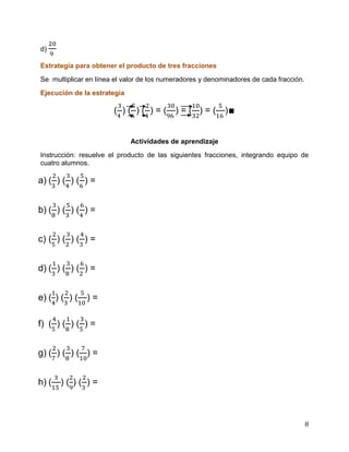 8
d)
Estrategia para obtener el producto de tres fracciones
Se multiplicar en línea el valor de los numeradores y denominadores de cada fracción.
Ejecución de la estrategia
( ) ( ) ( ) = ( ) = ( ) = ( )∎
Actividades de aprendizaje
Instrucción: resuelve el producto de las siguientes fracciones, integrando equipo de
cuatro alumnos.
a) ( ) ( ) ( ) =
b) ( ) ( ) ( ) =
c) ( ) ( ) ( ) =
d) ( ) ( ) ( ) =
e) ( ) ( ) ( ) =
f) ( ) ( ) ( ) =
g) ( ) ( ) ( ) =
h) ( ) ( ) ( ) =
 