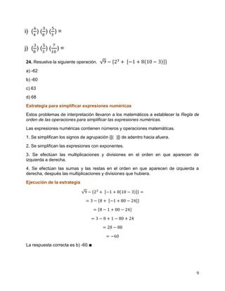 9
i) ( ) ( ) ( ) =
j) ( ) ( ) ( ) =
24. Resuelva la siguiente operación.
a) -62
b) -60
c) 63
d) 68
Estrategia para simplificar expresiones numéricas
Estos problemas de interpretación llevaron a los matemáticos a establecer la Regla de
orden de las operaciones para simplificar las expresiones numéricas.
Las expresiones numéricas contienen números y operaciones matemáticas.
1. Se simplifican los signos de agrupación {[( )]} de adentro hacia afuera.
2. Se simplifican las expresiones con exponentes.
3. Se efectúan las multiplicaciones y divisiones en el orden en que aparecen de
izquierda a derecha.
4. Se efectúan las sumas y las restas en el orden en que aparecen de izquierda a
derecha, después las multiplicaciones y divisiones que hubiera.
Ejecución de la estrategia
La respuesta correcta es b) -60.∎
 