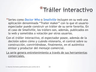 * Series como Doctor Who o Smallville incluyen en su web una
   aplicación denominada “Trailer maker” con la que el usuario-
   espectador puede construir un tráiler de su serie favorita. En
   el caso de Smallville, los tráilers son, además, publicados en
   la web y sometidos a votación por otros usuarios.
Con el tráiler interactivo, el espectador posee, además de la
 decisión sobre cómo y cuándo visionarlo, el control sobre su
 construcción, convirtiéndose, finalmente, en el auténtico
 emisor y productor del mensaje comercial.
La serie genera entretenimiento a través de sus herramientas
 comerciales.


3. Nuevos formatos publicitarios para series de tv   25
 