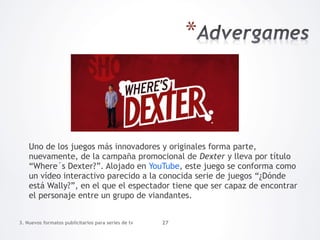 Uno de los juegos más innovadores y originales forma parte,
    nuevamente, de la campaña promocional de Dexter y lleva por título
    “Where´s Dexter?”. Alojado en YouTube, este juego se conforma como
    un vídeo interactivo parecido a la conocida serie de juegos “¿Dónde
    está Wally?”, en el que el espectador tiene que ser capaz de encontrar
    el personaje entre un grupo de viandantes.


3. Nuevos formatos publicitarios para series de tv   27
 